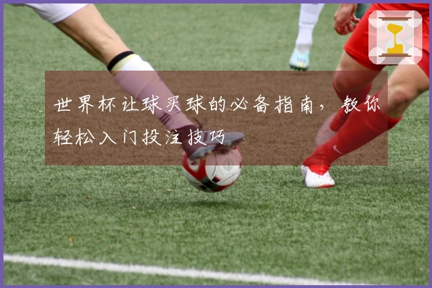 世界杯让球买球的必备指南，教你轻松入门投注技巧